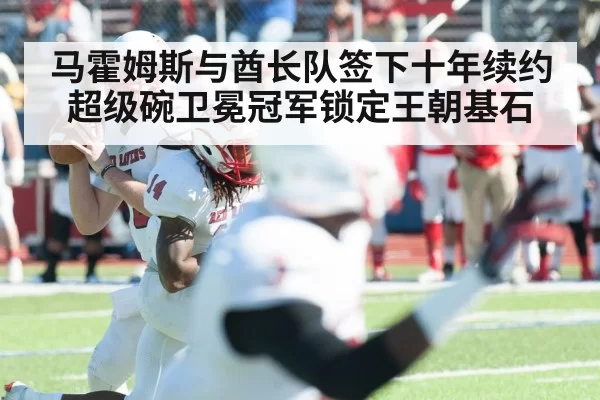 马霍姆斯与酋长队签下十年续约超级碗卫冕冠军锁定王朝基石