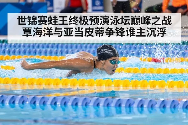 世锦赛蛙王终极预演泳坛巅峰之战覃海洋与亚当皮蒂争锋谁主沉浮