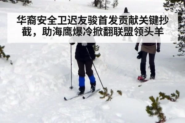 华裔安全卫迟友骏首发贡献关键抄截，助海鹰爆冷掀翻联盟领头羊